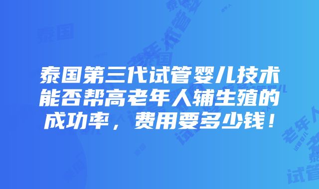 泰国第三代试管婴儿技术能否帮高老年人辅生殖的成功率，费用要多少钱！