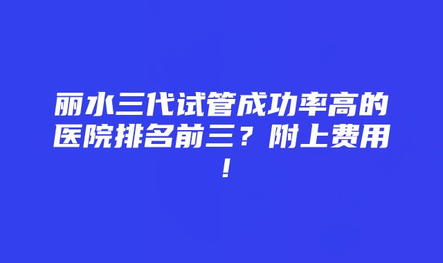 丽水三代试管成功率高的医院排名前三？附上费用！