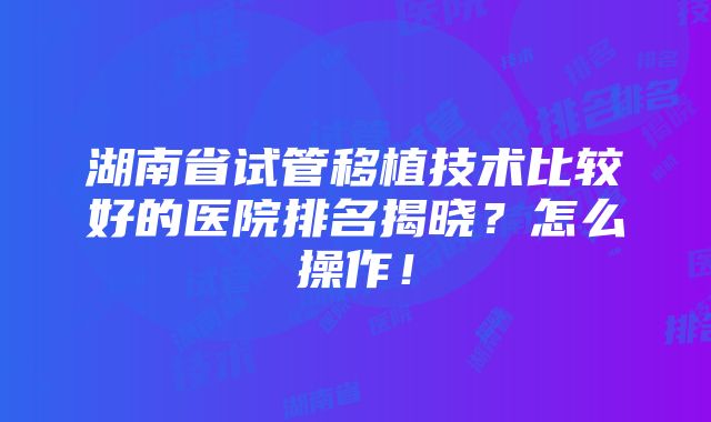 湖南省试管移植技术比较好的医院排名揭晓？怎么操作！