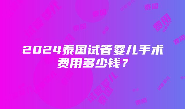 2024泰国试管婴儿手术费用多少钱？