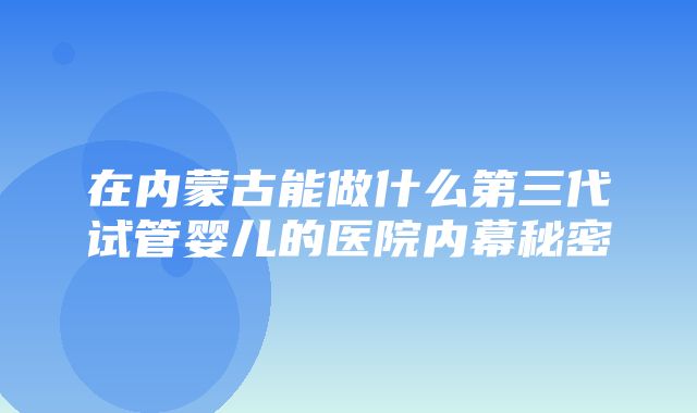 在内蒙古能做什么第三代试管婴儿的医院内幕秘密