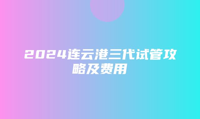 2024连云港三代试管攻略及费用