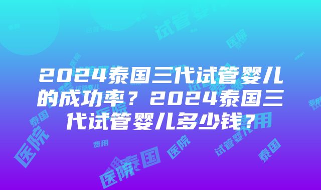 2024泰国三代试管婴儿的成功率？2024泰国三代试管婴儿多少钱？