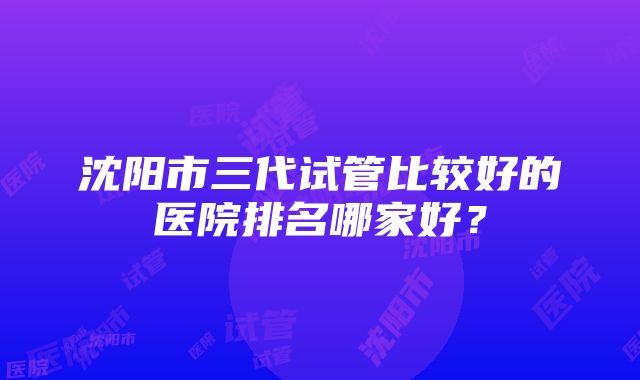 沈阳市三代试管比较好的医院排名哪家好？