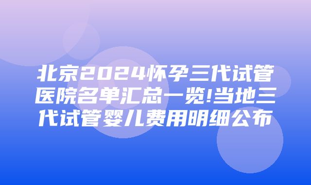 北京2024怀孕三代试管医院名单汇总一览!当地三代试管婴儿费用明细公布