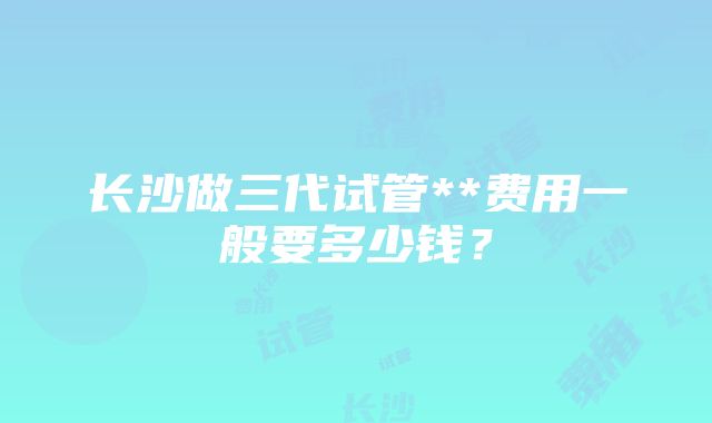 长沙做三代试管**费用一般要多少钱？