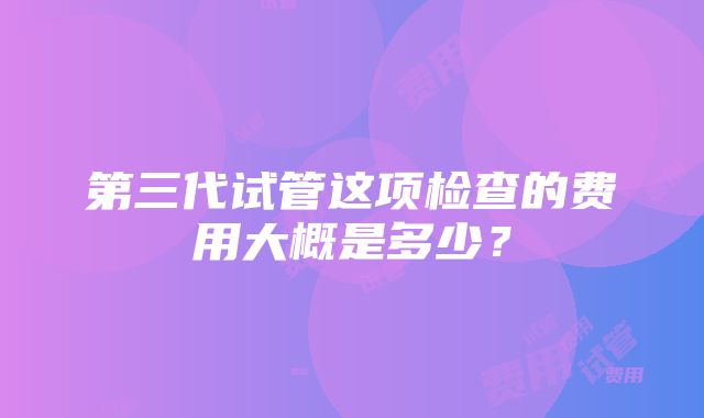 第三代试管这项检查的费用大概是多少？