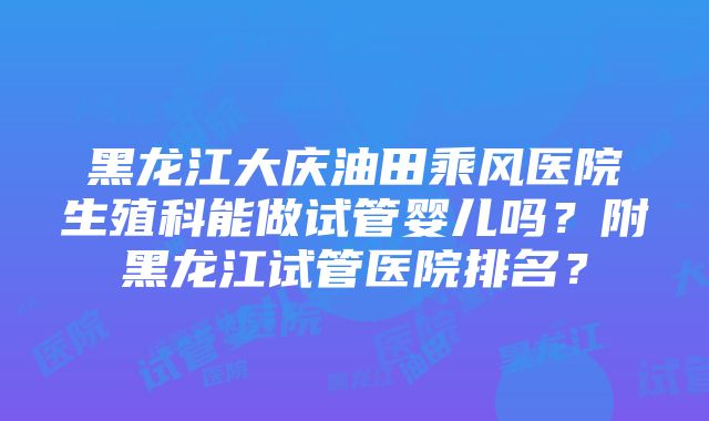 黑龙江大庆油田乘风医院生殖科能做试管婴儿吗？附黑龙江试管医院排名？