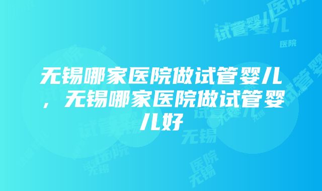 无锡哪家医院做试管婴儿，无锡哪家医院做试管婴儿好