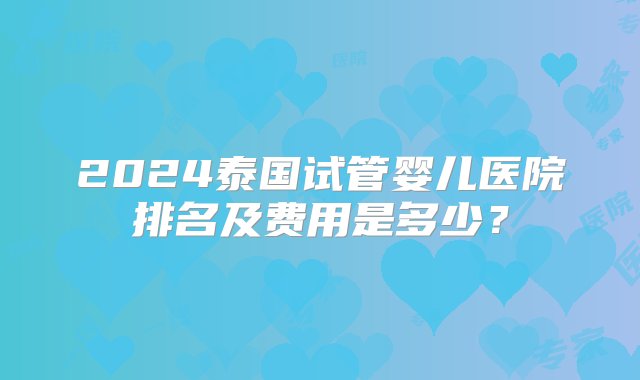 2024泰国试管婴儿医院排名及费用是多少？