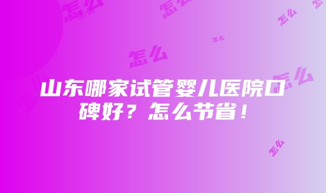 山东哪家试管婴儿医院口碑好？怎么节省！