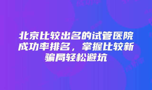 北京比较出名的试管医院成功率排名，掌握比较新骗局轻松避坑