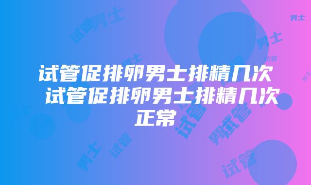 试管促排卵男士排精几次 试管促排卵男士排精几次正常