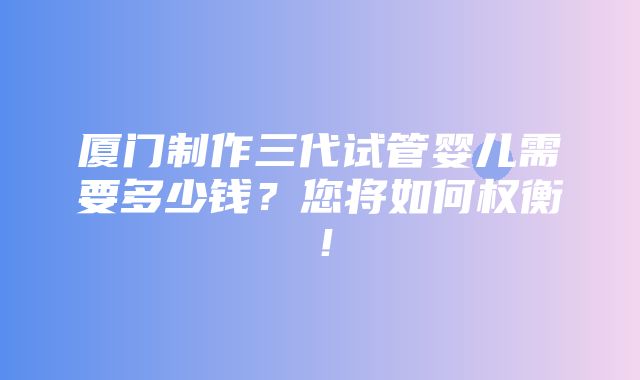 厦门制作三代试管婴儿需要多少钱？您将如何权衡！