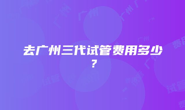 去广州三代试管费用多少？