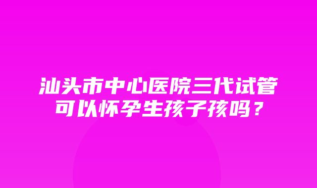 汕头市中心医院三代试管可以怀孕生孩子孩吗？