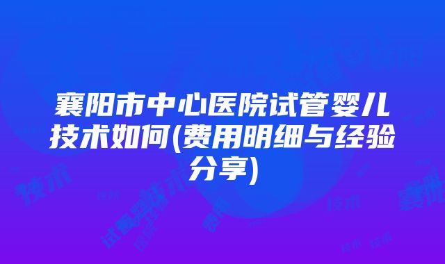 襄阳市中心医院试管婴儿技术如何(费用明细与经验分享)