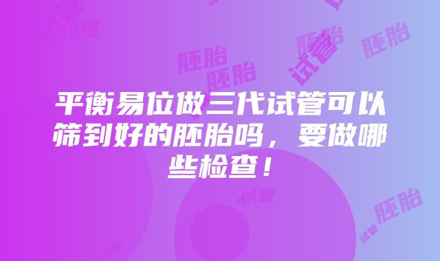 平衡易位做三代试管可以筛到好的胚胎吗，要做哪些检查！