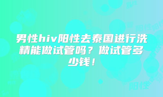 男性hiv阳性去泰国进行洗精能做试管吗？做试管多少钱！