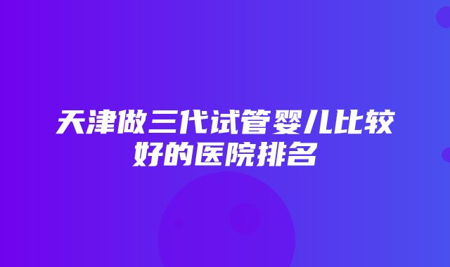 天津做三代试管婴儿比较好的医院排名