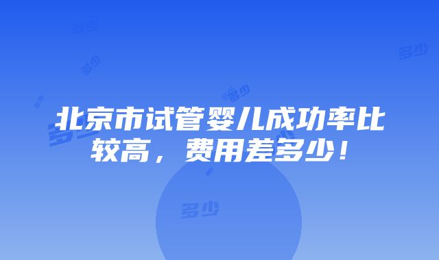 北京市试管婴儿成功率比较高，费用差多少！