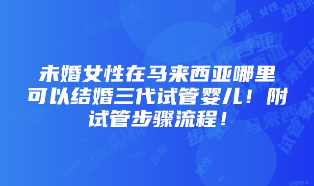 未婚女性在马来西亚哪里可以结婚三代试管婴儿！附试管步骤流程！