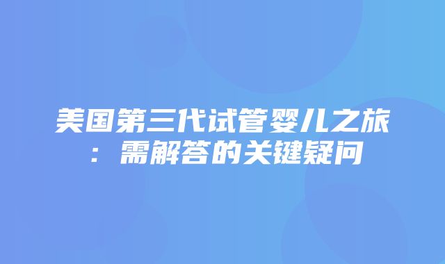 美国第三代试管婴儿之旅：需解答的关键疑问