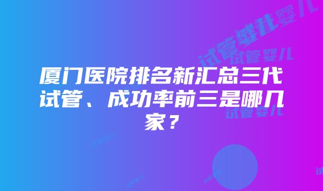 厦门医院排名新汇总三代试管、成功率前三是哪几家？