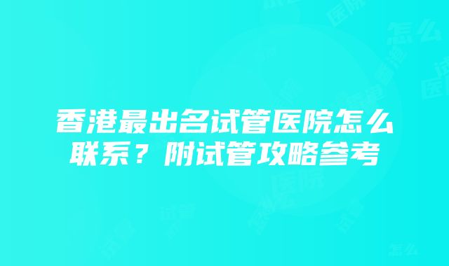 香港最出名试管医院怎么联系？附试管攻略参考