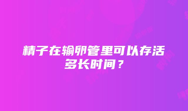 精子在输卵管里可以存活多长时间？