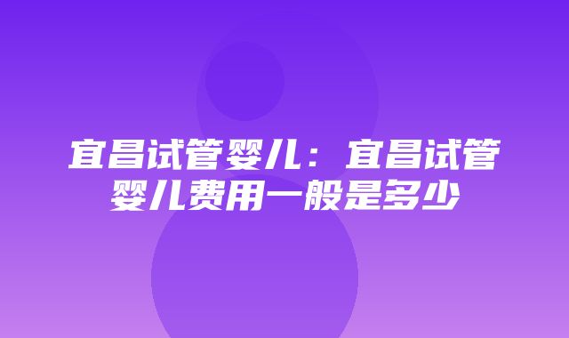 宜昌试管婴儿：宜昌试管婴儿费用一般是多少