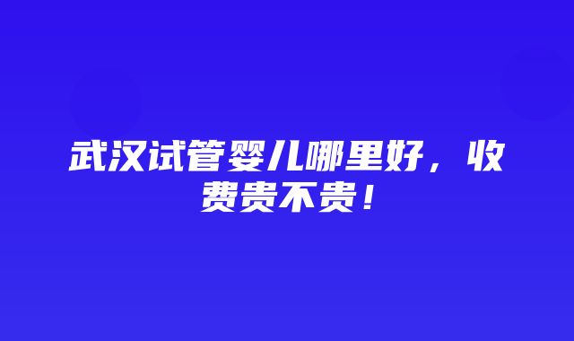 武汉试管婴儿哪里好，收费贵不贵！