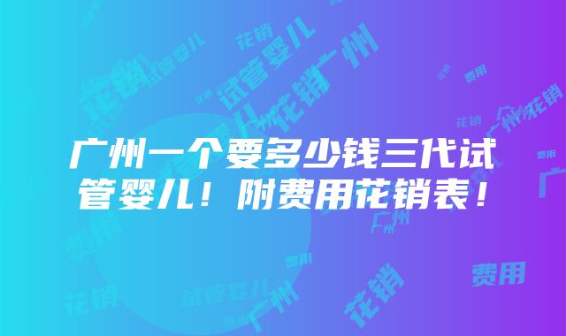 广州一个要多少钱三代试管婴儿！附费用花销表！