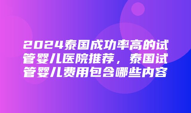 2024泰国成功率高的试管婴儿医院推荐，泰国试管婴儿费用包含哪些内容