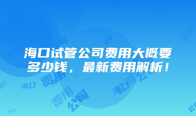 海口试管公司费用大概要多少钱，最新费用解析！