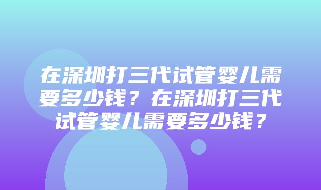 在深圳打三代试管婴儿需要多少钱？在深圳打三代试管婴儿需要多少钱？