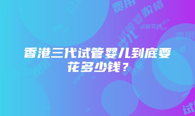 香港三代试管婴儿到底要花多少钱？