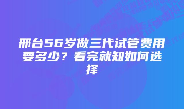 邢台56岁做三代试管费用要多少？看完就知如何选择