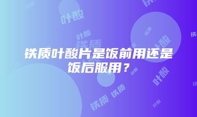 铁质叶酸片是饭前用还是饭后服用？