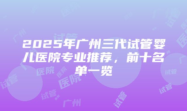 2025年广州三代试管婴儿医院专业推荐，前十名单一览