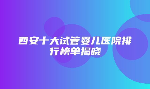 西安十大试管婴儿医院排行榜单揭晓