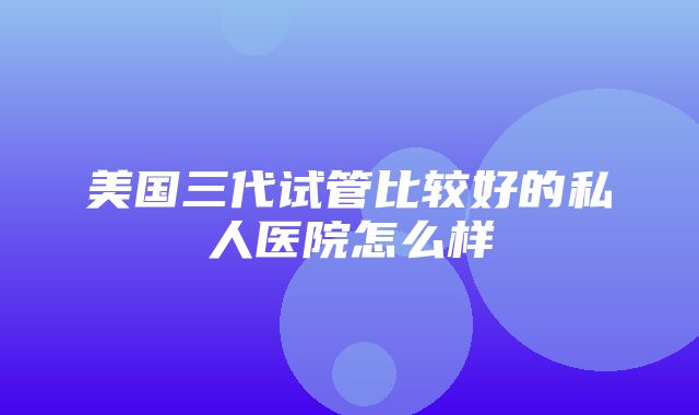 美国三代试管比较好的私人医院怎么样