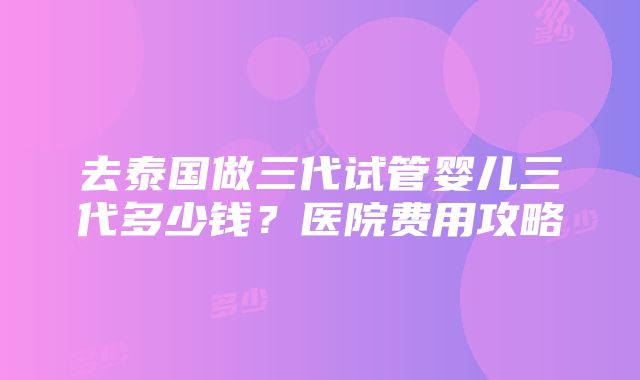 去泰国做三代试管婴儿三代多少钱？医院费用攻略