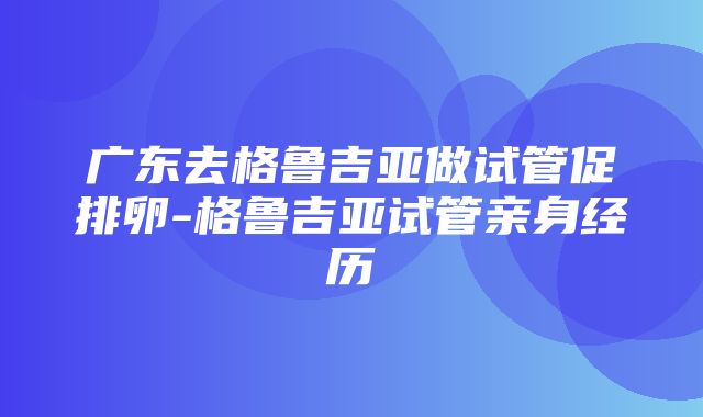 广东去格鲁吉亚做试管促排卵-格鲁吉亚试管亲身经历