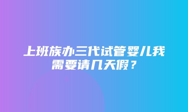 上班族办三代试管婴儿我需要请几天假？