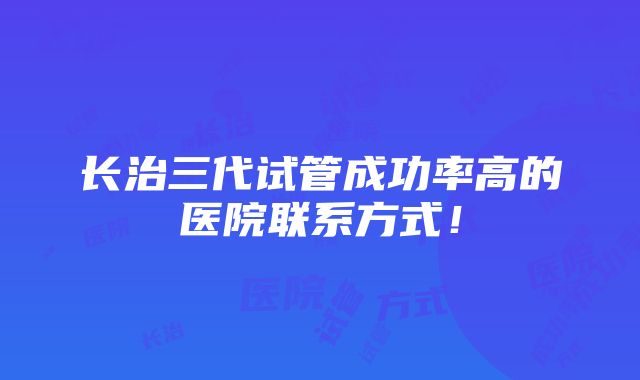 长治三代试管成功率高的医院联系方式！