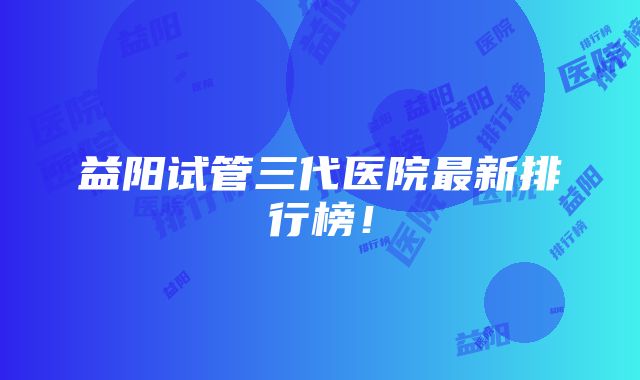 益阳试管三代医院最新排行榜！