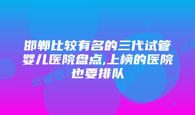 邯郸比较有名的三代试管婴儿医院盘点,上榜的医院也要排队