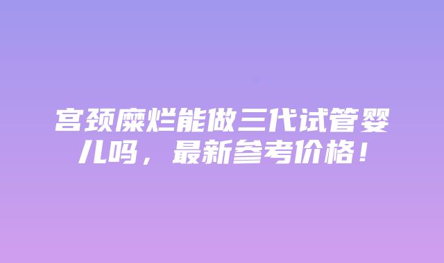 宫颈糜烂能做三代试管婴儿吗，最新参考价格！