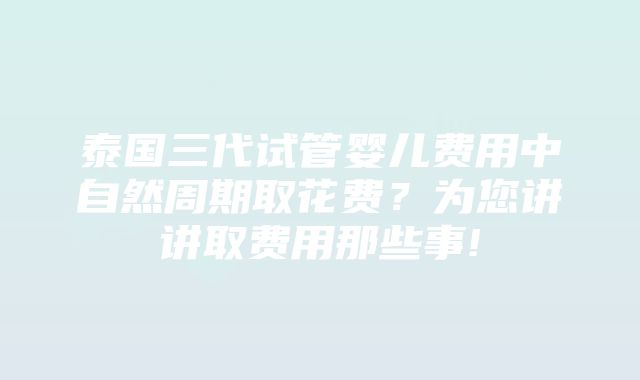 泰国三代试管婴儿费用中自然周期取花费？为您讲讲取费用那些事!